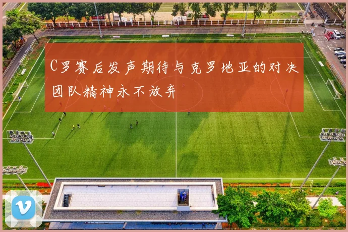 C罗赛后发声期待与克罗地亚的对决团队精神永不放弃