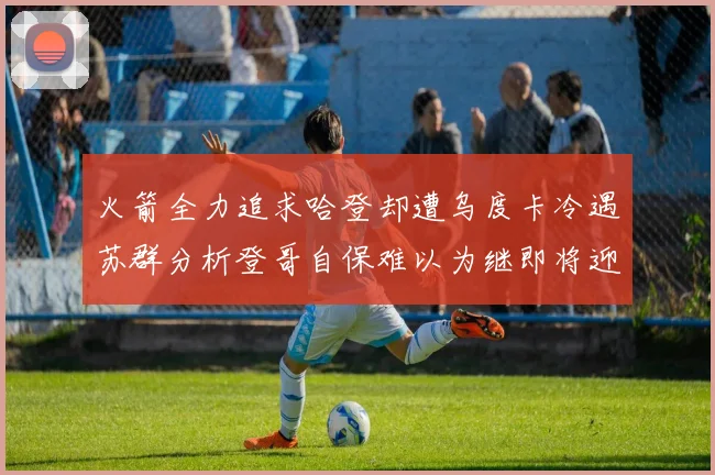 火箭全力追求哈登却遭乌度卡冷遇苏群分析登哥自保难以为继即将迎来抢七大战