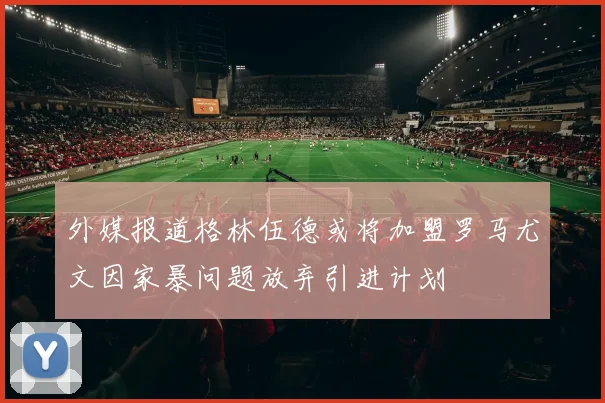 外媒报道格林伍德或将加盟罗马尤文因家暴问题放弃引进计划