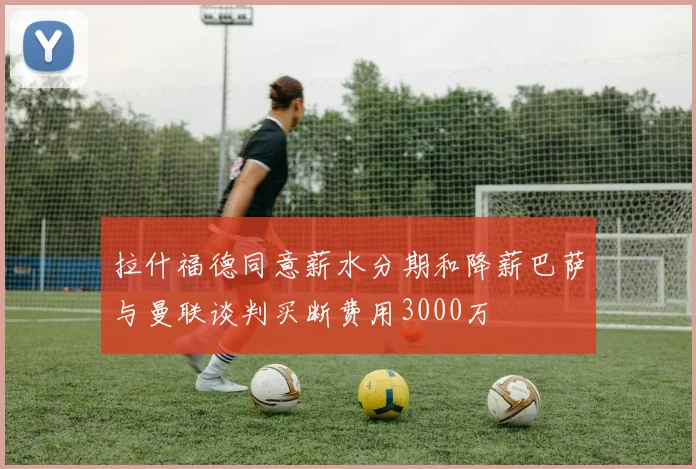 拉什福德同意薪水分期和降薪巴萨与曼联谈判买断费用3000万