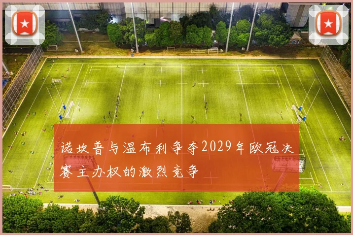 诺坎普与温布利争夺2029年欧冠决赛主办权的激烈竞争