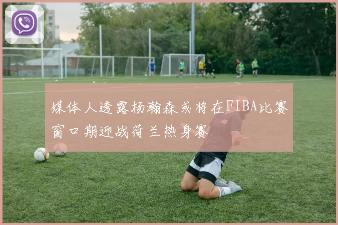 媒体人透露杨瀚森或将在FIBA比赛窗口期迎战荷兰热身赛