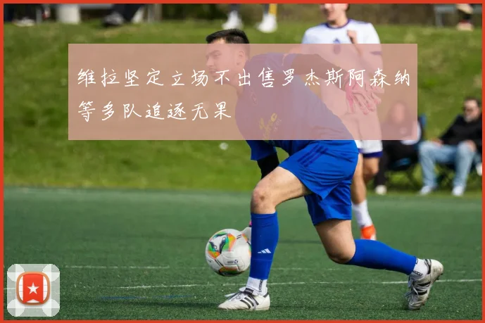 维拉坚定立场不出售罗杰斯阿森纳等多队追逐无果