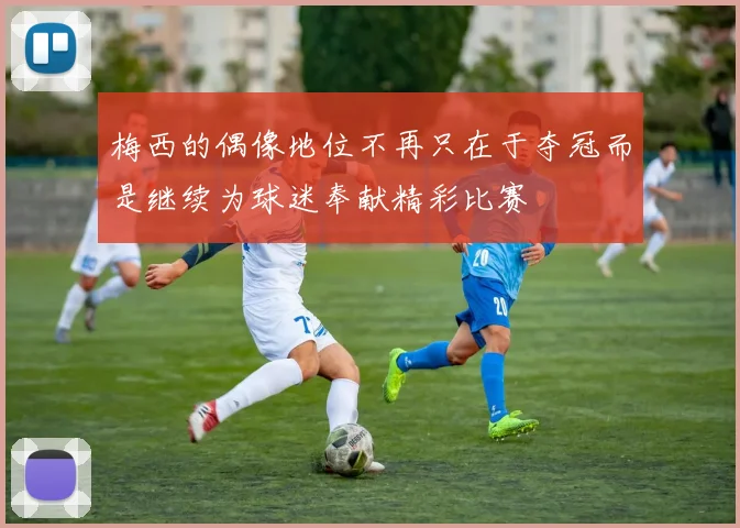 梅西的偶像地位不再只在于夺冠而是继续为球迷奉献精彩比赛