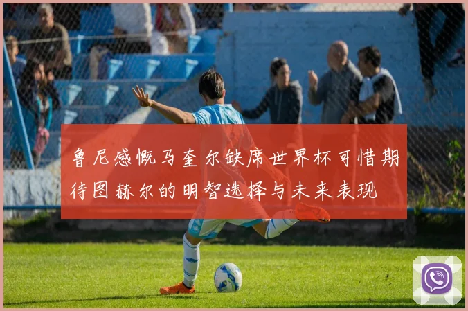 鲁尼感慨马奎尔缺席世界杯可惜期待图赫尔的明智选择与未来表现